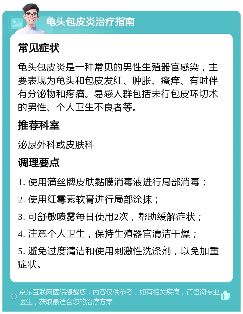 龟头包皮炎治疗指南 常见症状 龟头包皮炎是一种常见的男性生殖器官感染，主要表现为龟头和包皮发红、肿胀、瘙痒、有时伴有分泌物和疼痛。易感人群包括未行包皮环切术的男性、个人卫生不良者等。 推荐科室 泌尿外科或皮肤科 调理要点 1. 使用蒲丝牌皮肤黏膜消毒液进行局部消毒； 2. 使用红霉素软膏进行局部涂抹； 3. 可舒敏喷雾每日使用2次，帮助缓解症状； 4. 注意个人卫生，保持生殖器官清洁干燥； 5. 避免过度清洁和使用刺激性洗涤剂，以免加重症状。