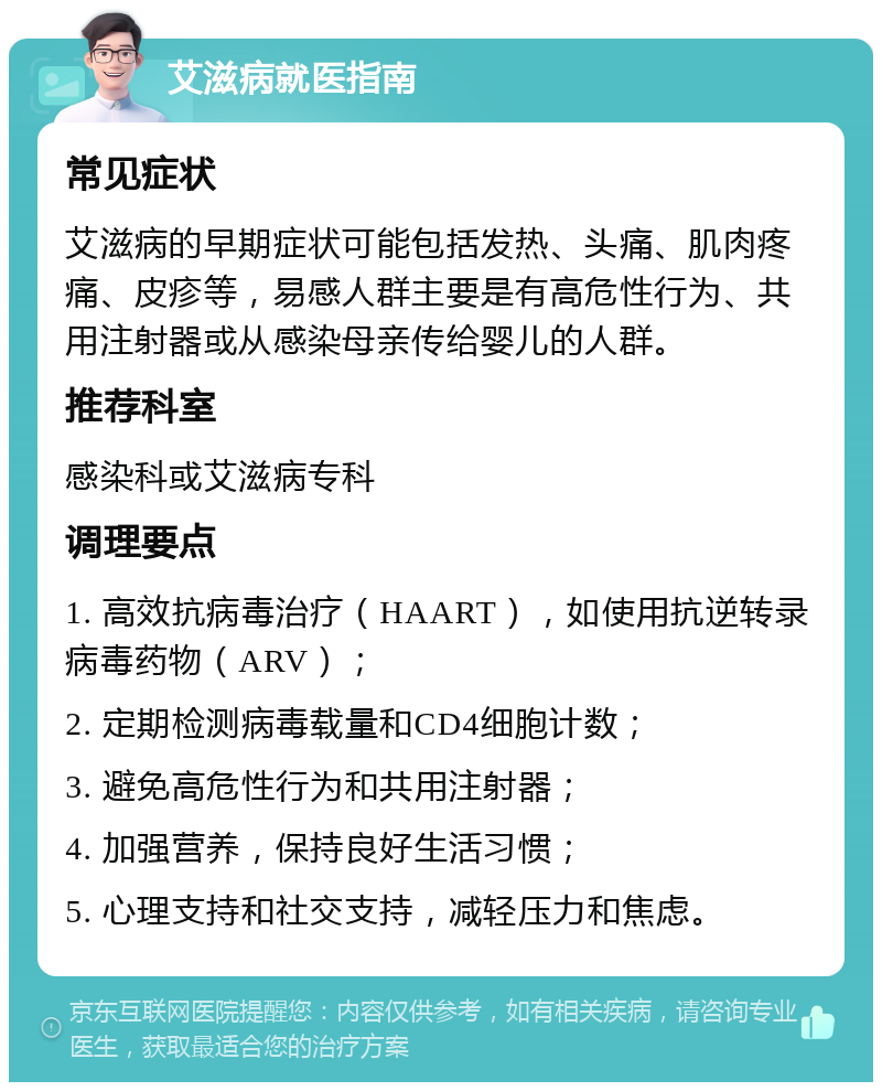 艾滋病就医指南 常见症状 艾滋病的早期症状可能包括发热、头痛、肌肉疼痛、皮疹等，易感人群主要是有高危性行为、共用注射器或从感染母亲传给婴儿的人群。 推荐科室 感染科或艾滋病专科 调理要点 1. 高效抗病毒治疗（HAART），如使用抗逆转录病毒药物（ARV）； 2. 定期检测病毒载量和CD4细胞计数； 3. 避免高危性行为和共用注射器； 4. 加强营养，保持良好生活习惯； 5. 心理支持和社交支持，减轻压力和焦虑。