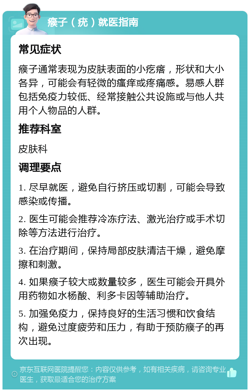 瘊子（疣）就医指南 常见症状 瘊子通常表现为皮肤表面的小疙瘩，形状和大小各异，可能会有轻微的瘙痒或疼痛感。易感人群包括免疫力较低、经常接触公共设施或与他人共用个人物品的人群。 推荐科室 皮肤科 调理要点 1. 尽早就医，避免自行挤压或切割，可能会导致感染或传播。 2. 医生可能会推荐冷冻疗法、激光治疗或手术切除等方法进行治疗。 3. 在治疗期间，保持局部皮肤清洁干燥，避免摩擦和刺激。 4. 如果瘊子较大或数量较多，医生可能会开具外用药物如水杨酸、利多卡因等辅助治疗。 5. 加强免疫力，保持良好的生活习惯和饮食结构，避免过度疲劳和压力，有助于预防瘊子的再次出现。