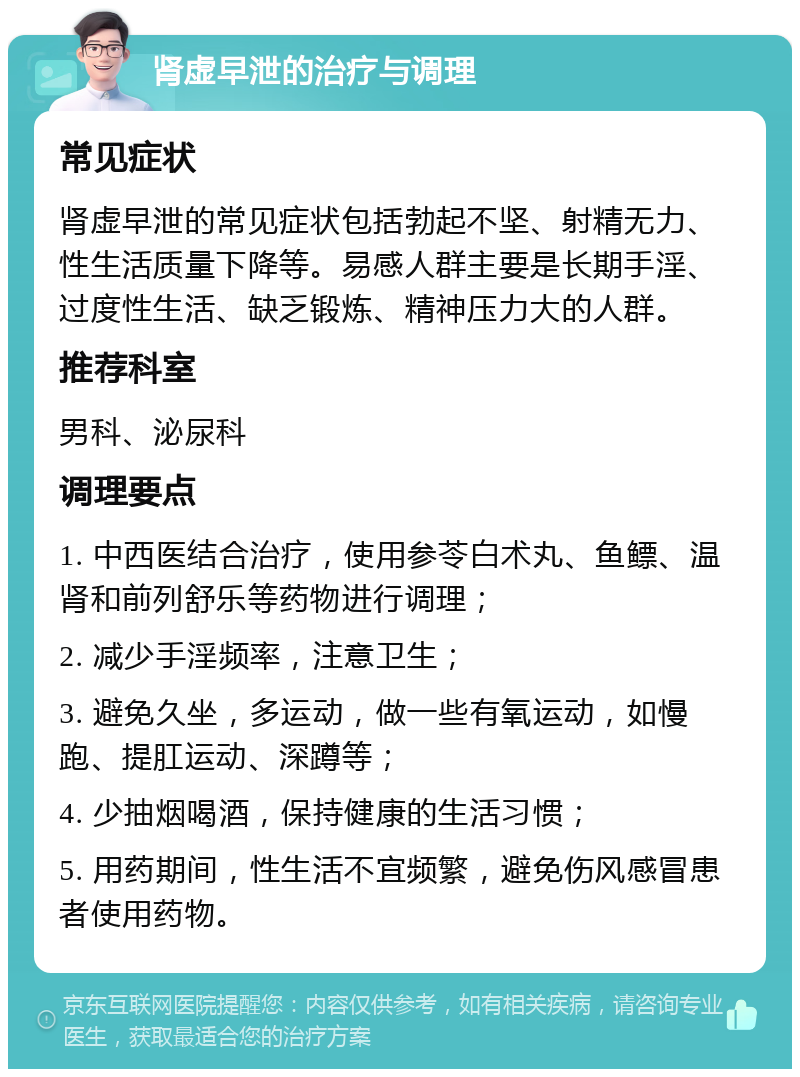 肾虚早泄的治疗与调理 常见症状 肾虚早泄的常见症状包括勃起不坚、射精无力、性生活质量下降等。易感人群主要是长期手淫、过度性生活、缺乏锻炼、精神压力大的人群。 推荐科室 男科、泌尿科 调理要点 1. 中西医结合治疗，使用参苓白术丸、鱼鳔、温肾和前列舒乐等药物进行调理； 2. 减少手淫频率，注意卫生； 3. 避免久坐，多运动，做一些有氧运动，如慢跑、提肛运动、深蹲等； 4. 少抽烟喝酒，保持健康的生活习惯； 5. 用药期间，性生活不宜频繁，避免伤风感冒患者使用药物。