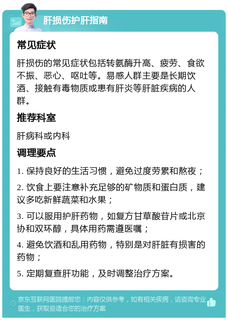 肝损伤护肝指南 常见症状 肝损伤的常见症状包括转氨酶升高、疲劳、食欲不振、恶心、呕吐等。易感人群主要是长期饮酒、接触有毒物质或患有肝炎等肝脏疾病的人群。 推荐科室 肝病科或内科 调理要点 1. 保持良好的生活习惯，避免过度劳累和熬夜； 2. 饮食上要注意补充足够的矿物质和蛋白质，建议多吃新鲜蔬菜和水果； 3. 可以服用护肝药物，如复方甘草酸苷片或北京协和双环醇，具体用药需遵医嘱； 4. 避免饮酒和乱用药物，特别是对肝脏有损害的药物； 5. 定期复查肝功能，及时调整治疗方案。