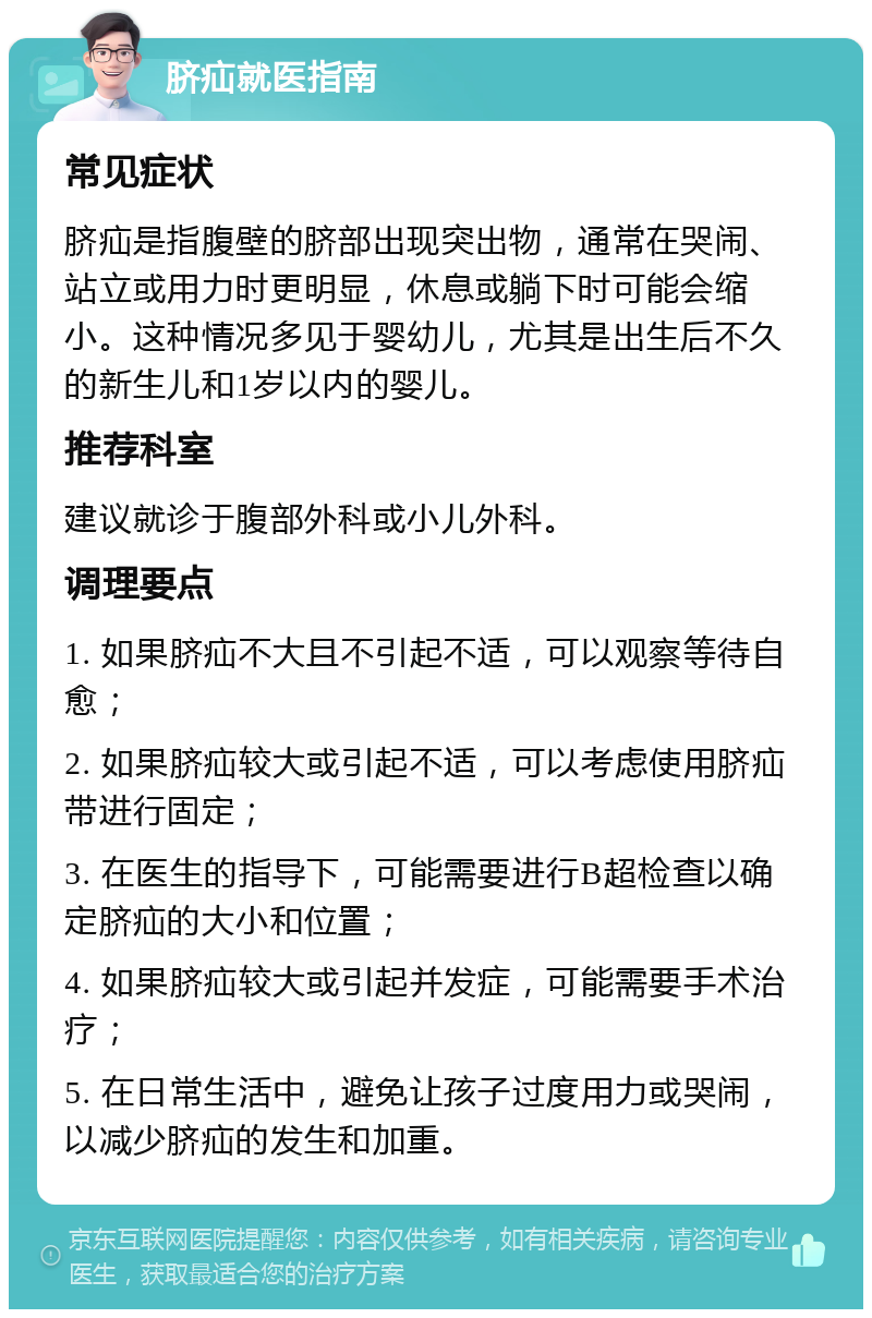 脐疝就医指南 常见症状 脐疝是指腹壁的脐部出现突出物，通常在哭闹、站立或用力时更明显，休息或躺下时可能会缩小。这种情况多见于婴幼儿，尤其是出生后不久的新生儿和1岁以内的婴儿。 推荐科室 建议就诊于腹部外科或小儿外科。 调理要点 1. 如果脐疝不大且不引起不适，可以观察等待自愈； 2. 如果脐疝较大或引起不适，可以考虑使用脐疝带进行固定； 3. 在医生的指导下，可能需要进行B超检查以确定脐疝的大小和位置； 4. 如果脐疝较大或引起并发症，可能需要手术治疗； 5. 在日常生活中，避免让孩子过度用力或哭闹，以减少脐疝的发生和加重。