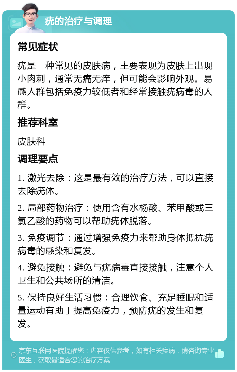 疣的治疗与调理 常见症状 疣是一种常见的皮肤病，主要表现为皮肤上出现小肉刺，通常无痛无痒，但可能会影响外观。易感人群包括免疫力较低者和经常接触疣病毒的人群。 推荐科室 皮肤科 调理要点 1. 激光去除：这是最有效的治疗方法，可以直接去除疣体。 2. 局部药物治疗：使用含有水杨酸、苯甲酸或三氯乙酸的药物可以帮助疣体脱落。 3. 免疫调节：通过增强免疫力来帮助身体抵抗疣病毒的感染和复发。 4. 避免接触：避免与疣病毒直接接触，注意个人卫生和公共场所的清洁。 5. 保持良好生活习惯：合理饮食、充足睡眠和适量运动有助于提高免疫力，预防疣的发生和复发。