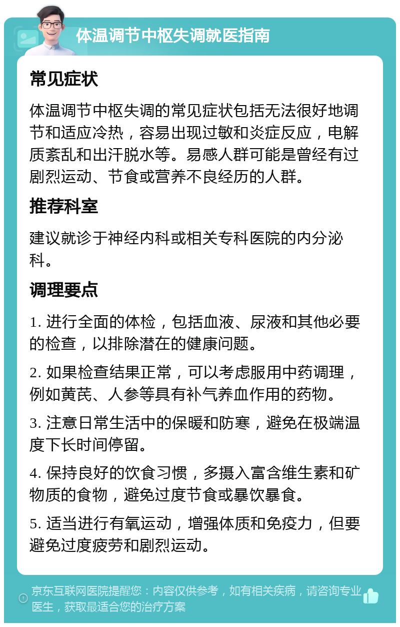 体温调节中枢失调就医指南 常见症状 体温调节中枢失调的常见症状包括无法很好地调节和适应冷热，容易出现过敏和炎症反应，电解质紊乱和出汗脱水等。易感人群可能是曾经有过剧烈运动、节食或营养不良经历的人群。 推荐科室 建议就诊于神经内科或相关专科医院的内分泌科。 调理要点 1. 进行全面的体检，包括血液、尿液和其他必要的检查，以排除潜在的健康问题。 2. 如果检查结果正常，可以考虑服用中药调理，例如黄芪、人参等具有补气养血作用的药物。 3. 注意日常生活中的保暖和防寒，避免在极端温度下长时间停留。 4. 保持良好的饮食习惯，多摄入富含维生素和矿物质的食物，避免过度节食或暴饮暴食。 5. 适当进行有氧运动，增强体质和免疫力，但要避免过度疲劳和剧烈运动。