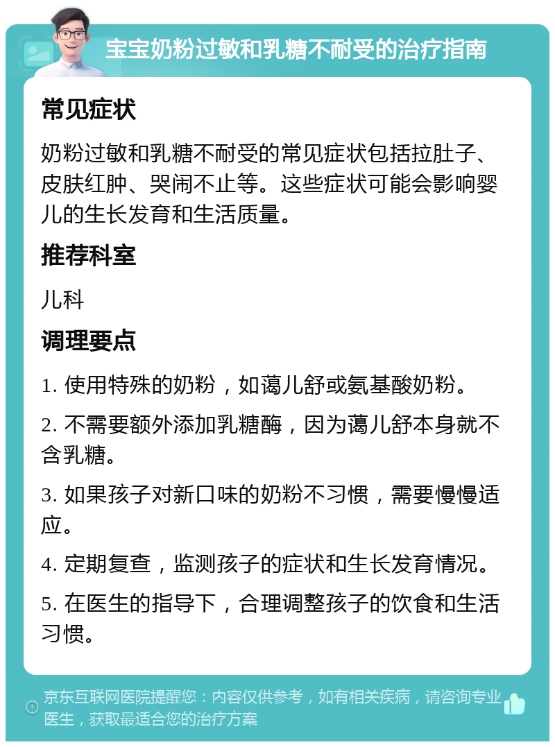 宝宝奶粉过敏和乳糖不耐受的治疗指南 常见症状 奶粉过敏和乳糖不耐受的常见症状包括拉肚子、皮肤红肿、哭闹不止等。这些症状可能会影响婴儿的生长发育和生活质量。 推荐科室 儿科 调理要点 1. 使用特殊的奶粉，如蔼儿舒或氨基酸奶粉。 2. 不需要额外添加乳糖酶，因为蔼儿舒本身就不含乳糖。 3. 如果孩子对新口味的奶粉不习惯，需要慢慢适应。 4. 定期复查，监测孩子的症状和生长发育情况。 5. 在医生的指导下，合理调整孩子的饮食和生活习惯。