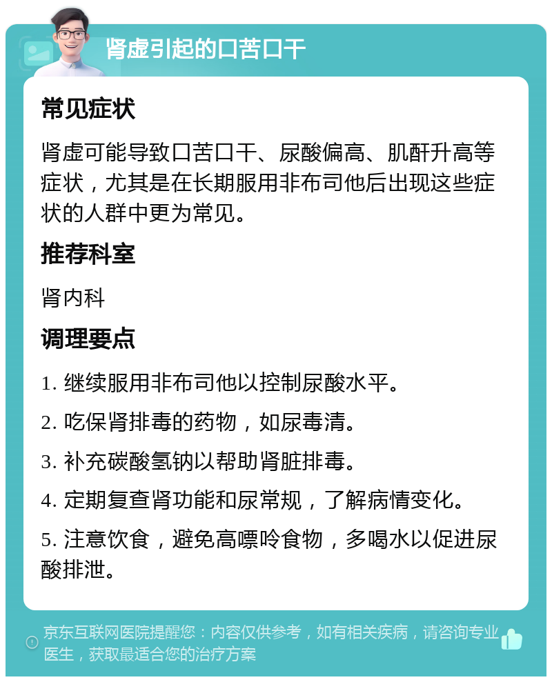 肾虚引起的口苦口干 常见症状 肾虚可能导致口苦口干、尿酸偏高、肌酐升高等症状，尤其是在长期服用非布司他后出现这些症状的人群中更为常见。 推荐科室 肾内科 调理要点 1. 继续服用非布司他以控制尿酸水平。 2. 吃保肾排毒的药物，如尿毒清。 3. 补充碳酸氢钠以帮助肾脏排毒。 4. 定期复查肾功能和尿常规，了解病情变化。 5. 注意饮食，避免高嘌呤食物，多喝水以促进尿酸排泄。