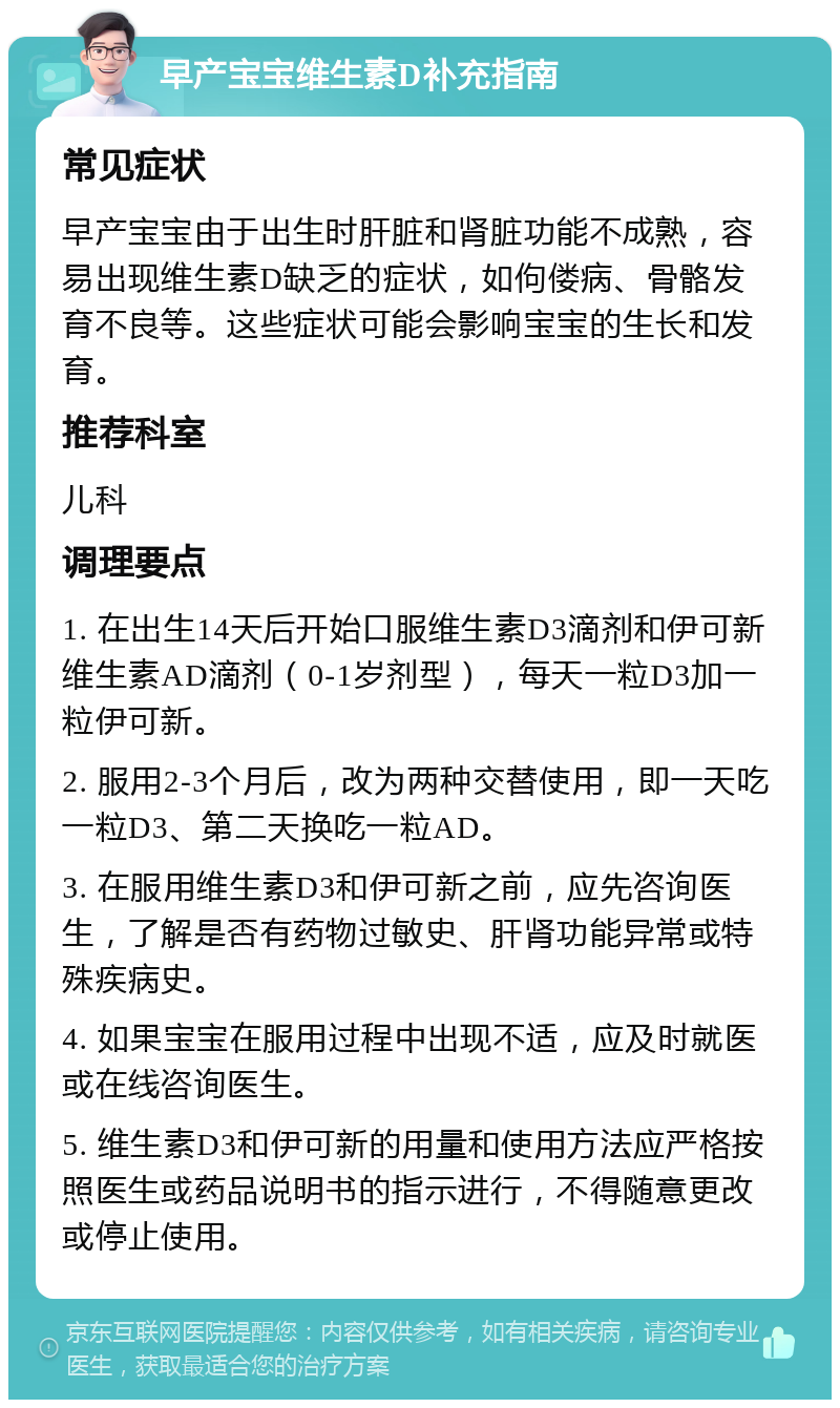 早产宝宝维生素D补充指南 常见症状 早产宝宝由于出生时肝脏和肾脏功能不成熟，容易出现维生素D缺乏的症状，如佝偻病、骨骼发育不良等。这些症状可能会影响宝宝的生长和发育。 推荐科室 儿科 调理要点 1. 在出生14天后开始口服维生素D3滴剂和伊可新维生素AD滴剂（0-1岁剂型），每天一粒D3加一粒伊可新。 2. 服用2-3个月后，改为两种交替使用，即一天吃一粒D3、第二天换吃一粒AD。 3. 在服用维生素D3和伊可新之前，应先咨询医生，了解是否有药物过敏史、肝肾功能异常或特殊疾病史。 4. 如果宝宝在服用过程中出现不适，应及时就医或在线咨询医生。 5. 维生素D3和伊可新的用量和使用方法应严格按照医生或药品说明书的指示进行，不得随意更改或停止使用。