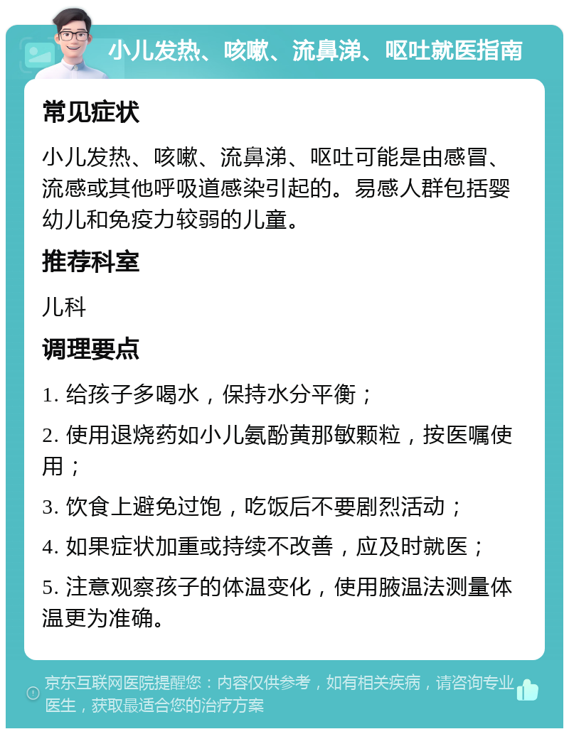 小儿发热、咳嗽、流鼻涕、呕吐就医指南 常见症状 小儿发热、咳嗽、流鼻涕、呕吐可能是由感冒、流感或其他呼吸道感染引起的。易感人群包括婴幼儿和免疫力较弱的儿童。 推荐科室 儿科 调理要点 1. 给孩子多喝水，保持水分平衡； 2. 使用退烧药如小儿氨酚黄那敏颗粒，按医嘱使用； 3. 饮食上避免过饱，吃饭后不要剧烈活动； 4. 如果症状加重或持续不改善，应及时就医； 5. 注意观察孩子的体温变化，使用腋温法测量体温更为准确。