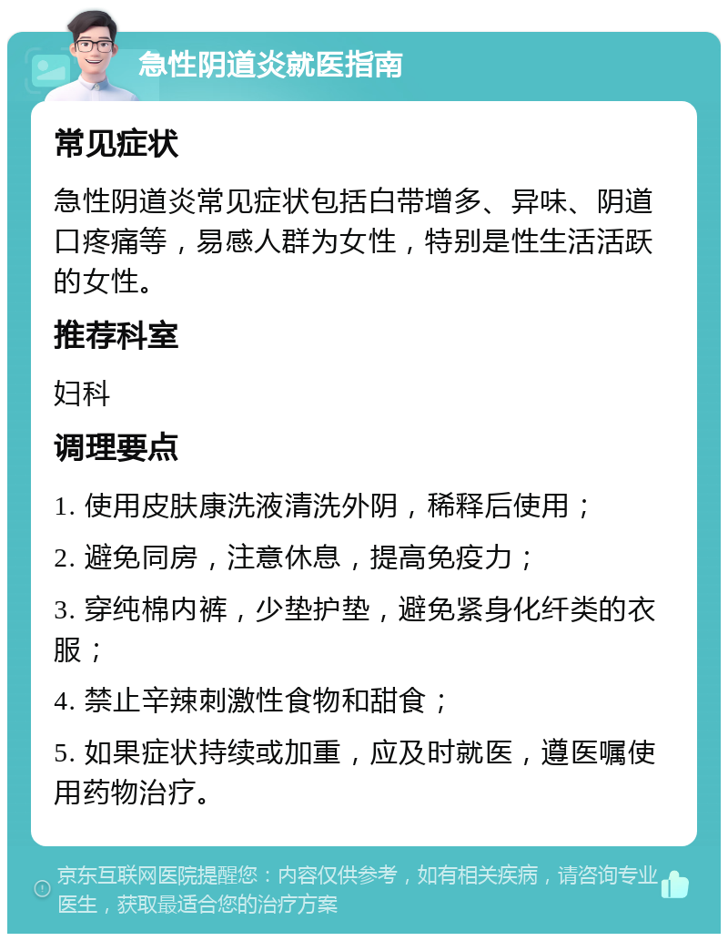 急性阴道炎就医指南 常见症状 急性阴道炎常见症状包括白带增多、异味、阴道口疼痛等，易感人群为女性，特别是性生活活跃的女性。 推荐科室 妇科 调理要点 1. 使用皮肤康洗液清洗外阴，稀释后使用； 2. 避免同房，注意休息，提高免疫力； 3. 穿纯棉内裤，少垫护垫，避免紧身化纤类的衣服； 4. 禁止辛辣刺激性食物和甜食； 5. 如果症状持续或加重，应及时就医，遵医嘱使用药物治疗。