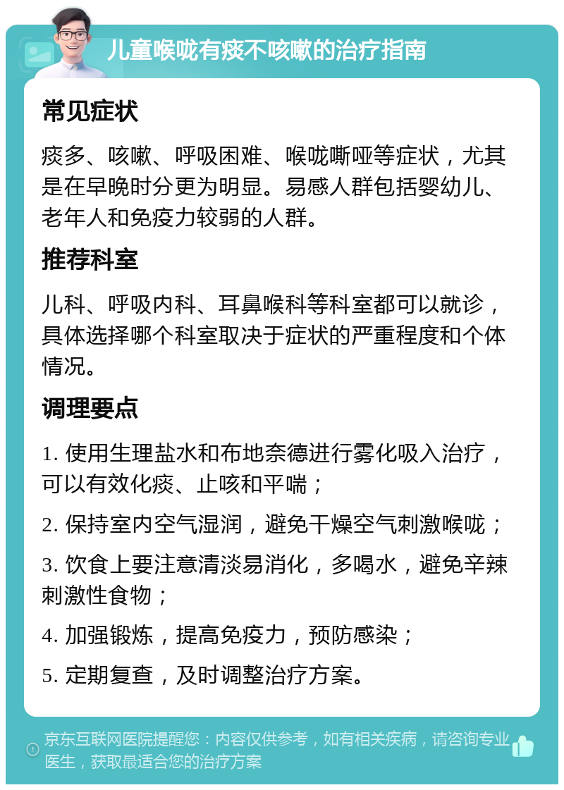 儿童喉咙有痰不咳嗽的治疗指南 常见症状 痰多、咳嗽、呼吸困难、喉咙嘶哑等症状，尤其是在早晚时分更为明显。易感人群包括婴幼儿、老年人和免疫力较弱的人群。 推荐科室 儿科、呼吸内科、耳鼻喉科等科室都可以就诊，具体选择哪个科室取决于症状的严重程度和个体情况。 调理要点 1. 使用生理盐水和布地奈德进行雾化吸入治疗，可以有效化痰、止咳和平喘； 2. 保持室内空气湿润，避免干燥空气刺激喉咙； 3. 饮食上要注意清淡易消化，多喝水，避免辛辣刺激性食物； 4. 加强锻炼，提高免疫力，预防感染； 5. 定期复查，及时调整治疗方案。