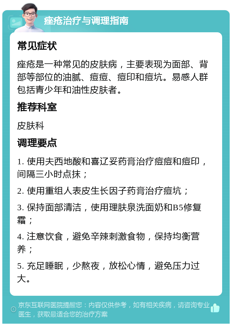 痤疮治疗与调理指南 常见症状 痤疮是一种常见的皮肤病，主要表现为面部、背部等部位的油腻、痘痘、痘印和痘坑。易感人群包括青少年和油性皮肤者。 推荐科室 皮肤科 调理要点 1. 使用夫西地酸和喜辽妥药膏治疗痘痘和痘印，间隔三小时点抹； 2. 使用重组人表皮生长因子药膏治疗痘坑； 3. 保持面部清洁，使用理肤泉洗面奶和B5修复霜； 4. 注意饮食，避免辛辣刺激食物，保持均衡营养； 5. 充足睡眠，少熬夜，放松心情，避免压力过大。