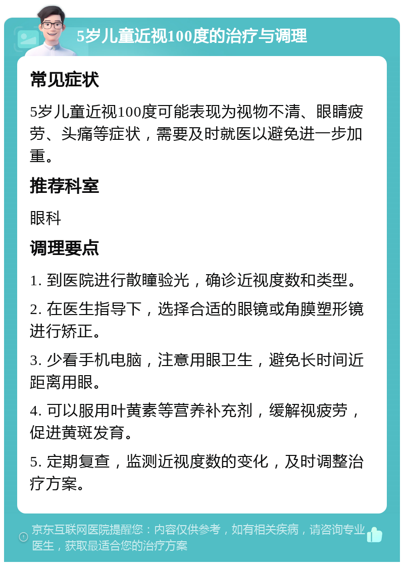 5岁儿童近视100度的治疗与调理 常见症状 5岁儿童近视100度可能表现为视物不清、眼睛疲劳、头痛等症状，需要及时就医以避免进一步加重。 推荐科室 眼科 调理要点 1. 到医院进行散瞳验光，确诊近视度数和类型。 2. 在医生指导下，选择合适的眼镜或角膜塑形镜进行矫正。 3. 少看手机电脑，注意用眼卫生，避免长时间近距离用眼。 4. 可以服用叶黄素等营养补充剂，缓解视疲劳，促进黄斑发育。 5. 定期复查，监测近视度数的变化，及时调整治疗方案。