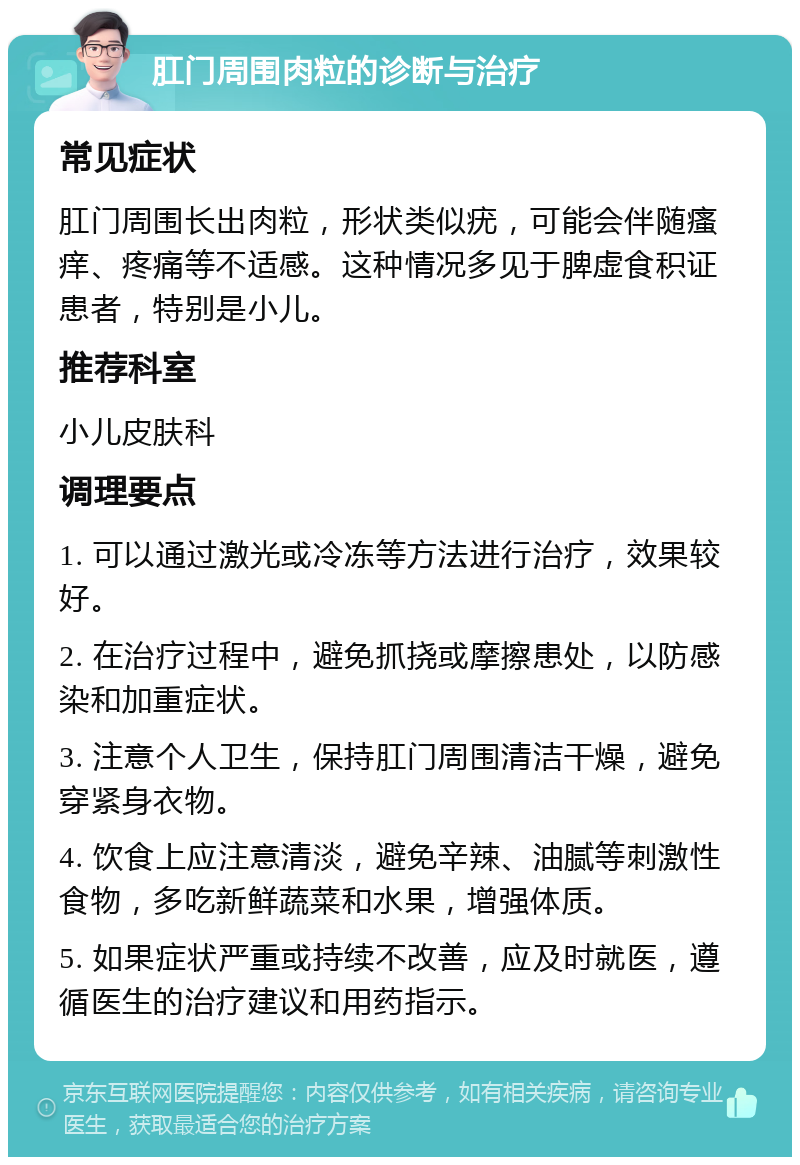 肛门周围肉粒的诊断与治疗 常见症状 肛门周围长出肉粒，形状类似疣，可能会伴随瘙痒、疼痛等不适感。这种情况多见于脾虚食积证患者，特别是小儿。 推荐科室 小儿皮肤科 调理要点 1. 可以通过激光或冷冻等方法进行治疗，效果较好。 2. 在治疗过程中，避免抓挠或摩擦患处，以防感染和加重症状。 3. 注意个人卫生，保持肛门周围清洁干燥，避免穿紧身衣物。 4. 饮食上应注意清淡，避免辛辣、油腻等刺激性食物，多吃新鲜蔬菜和水果，增强体质。 5. 如果症状严重或持续不改善，应及时就医，遵循医生的治疗建议和用药指示。