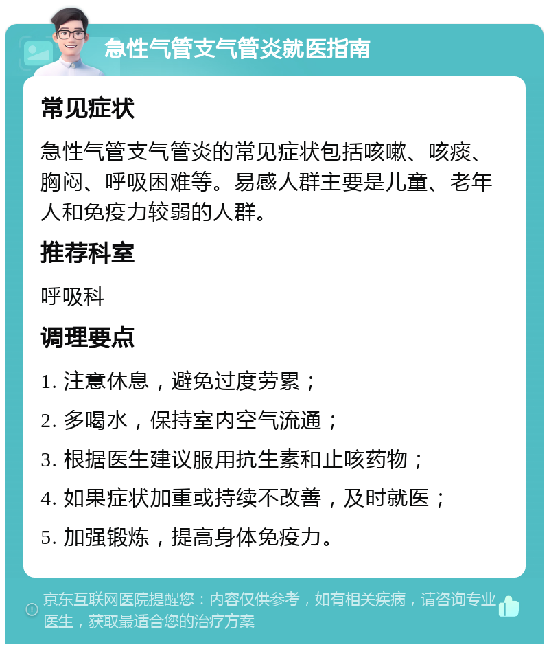 急性气管支气管炎就医指南 常见症状 急性气管支气管炎的常见症状包括咳嗽、咳痰、胸闷、呼吸困难等。易感人群主要是儿童、老年人和免疫力较弱的人群。 推荐科室 呼吸科 调理要点 1. 注意休息，避免过度劳累； 2. 多喝水，保持室内空气流通； 3. 根据医生建议服用抗生素和止咳药物； 4. 如果症状加重或持续不改善，及时就医； 5. 加强锻炼，提高身体免疫力。