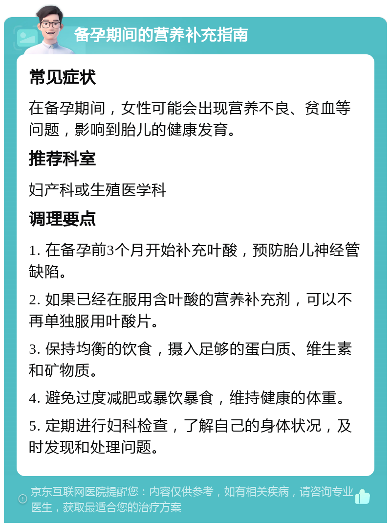 备孕期间的营养补充指南 常见症状 在备孕期间，女性可能会出现营养不良、贫血等问题，影响到胎儿的健康发育。 推荐科室 妇产科或生殖医学科 调理要点 1. 在备孕前3个月开始补充叶酸，预防胎儿神经管缺陷。 2. 如果已经在服用含叶酸的营养补充剂，可以不再单独服用叶酸片。 3. 保持均衡的饮食，摄入足够的蛋白质、维生素和矿物质。 4. 避免过度减肥或暴饮暴食，维持健康的体重。 5. 定期进行妇科检查，了解自己的身体状况，及时发现和处理问题。