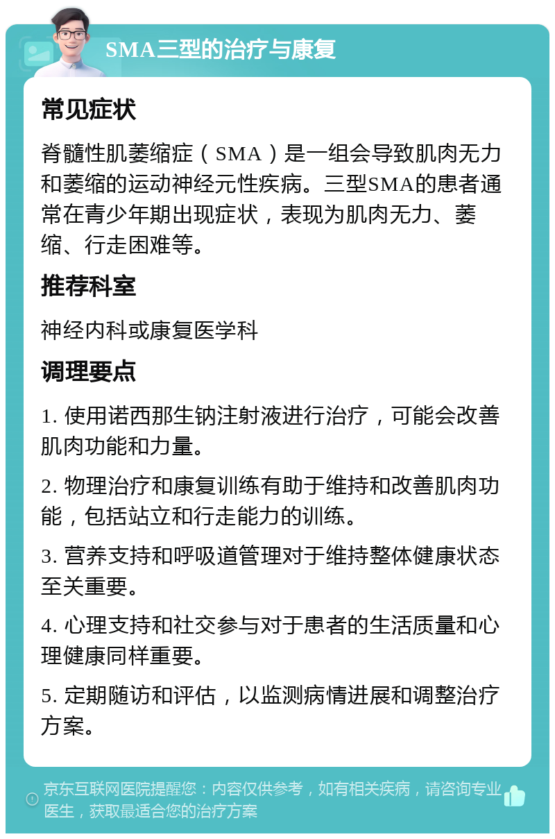 SMA三型的治疗与康复 常见症状 脊髓性肌萎缩症（SMA）是一组会导致肌肉无力和萎缩的运动神经元性疾病。三型SMA的患者通常在青少年期出现症状，表现为肌肉无力、萎缩、行走困难等。 推荐科室 神经内科或康复医学科 调理要点 1. 使用诺西那生钠注射液进行治疗，可能会改善肌肉功能和力量。 2. 物理治疗和康复训练有助于维持和改善肌肉功能，包括站立和行走能力的训练。 3. 营养支持和呼吸道管理对于维持整体健康状态至关重要。 4. 心理支持和社交参与对于患者的生活质量和心理健康同样重要。 5. 定期随访和评估，以监测病情进展和调整治疗方案。