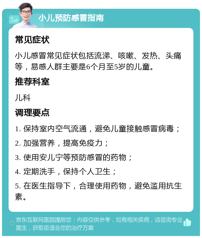 小儿预防感冒指南 常见症状 小儿感冒常见症状包括流涕、咳嗽、发热、头痛等，易感人群主要是6个月至5岁的儿童。 推荐科室 儿科 调理要点 1. 保持室内空气流通，避免儿童接触感冒病毒； 2. 加强营养，提高免疫力； 3. 使用安儿宁等预防感冒的药物； 4. 定期洗手，保持个人卫生； 5. 在医生指导下，合理使用药物，避免滥用抗生素。