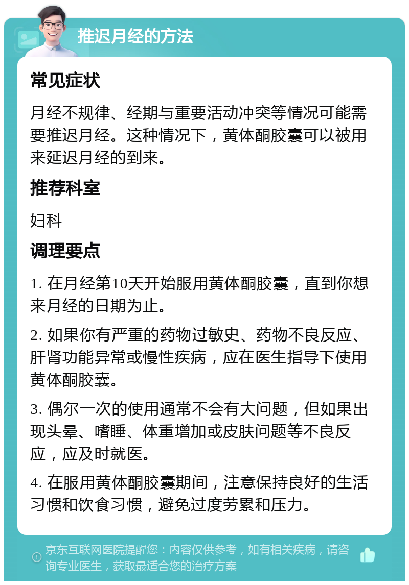 推迟月经的方法 常见症状 月经不规律、经期与重要活动冲突等情况可能需要推迟月经。这种情况下，黄体酮胶囊可以被用来延迟月经的到来。 推荐科室 妇科 调理要点 1. 在月经第10天开始服用黄体酮胶囊，直到你想来月经的日期为止。 2. 如果你有严重的药物过敏史、药物不良反应、肝肾功能异常或慢性疾病，应在医生指导下使用黄体酮胶囊。 3. 偶尔一次的使用通常不会有大问题，但如果出现头晕、嗜睡、体重增加或皮肤问题等不良反应，应及时就医。 4. 在服用黄体酮胶囊期间，注意保持良好的生活习惯和饮食习惯，避免过度劳累和压力。