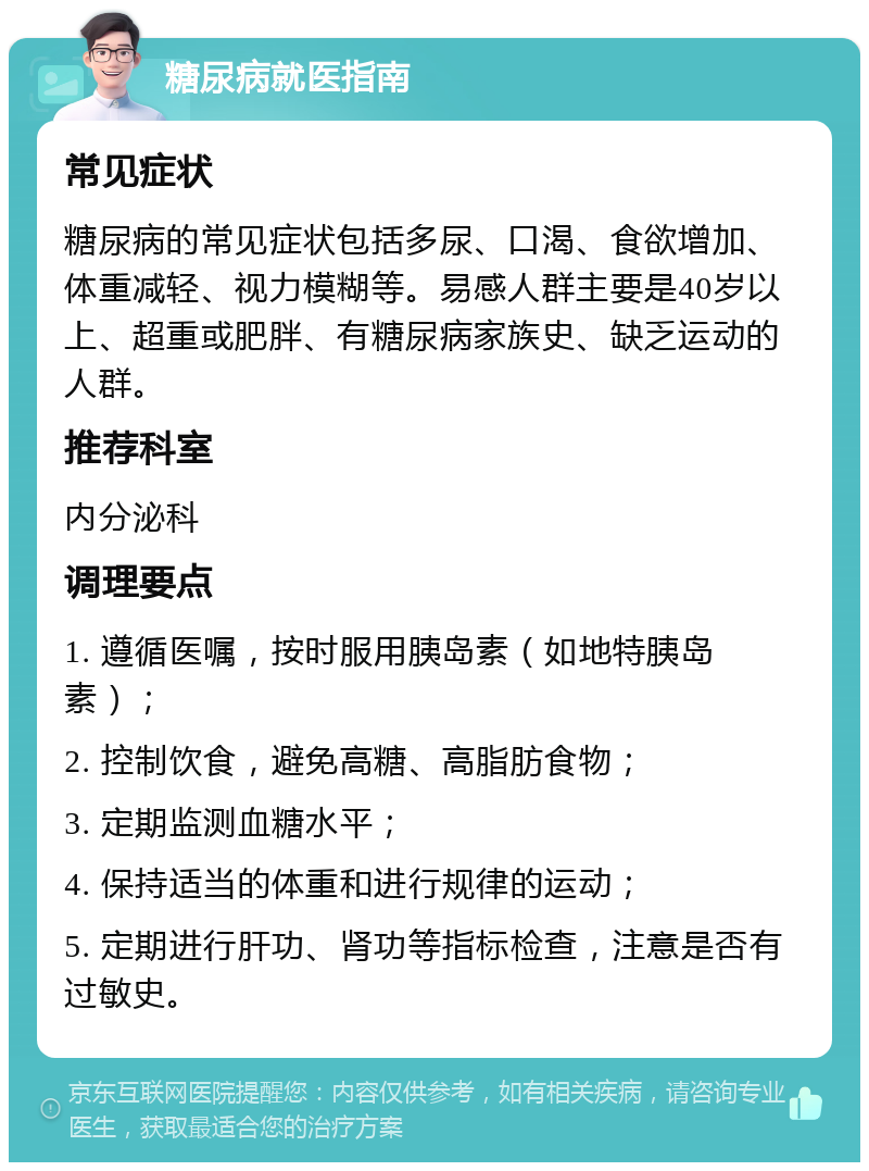 糖尿病就医指南 常见症状 糖尿病的常见症状包括多尿、口渴、食欲增加、体重减轻、视力模糊等。易感人群主要是40岁以上、超重或肥胖、有糖尿病家族史、缺乏运动的人群。 推荐科室 内分泌科 调理要点 1. 遵循医嘱，按时服用胰岛素（如地特胰岛素）； 2. 控制饮食，避免高糖、高脂肪食物； 3. 定期监测血糖水平； 4. 保持适当的体重和进行规律的运动； 5. 定期进行肝功、肾功等指标检查，注意是否有过敏史。