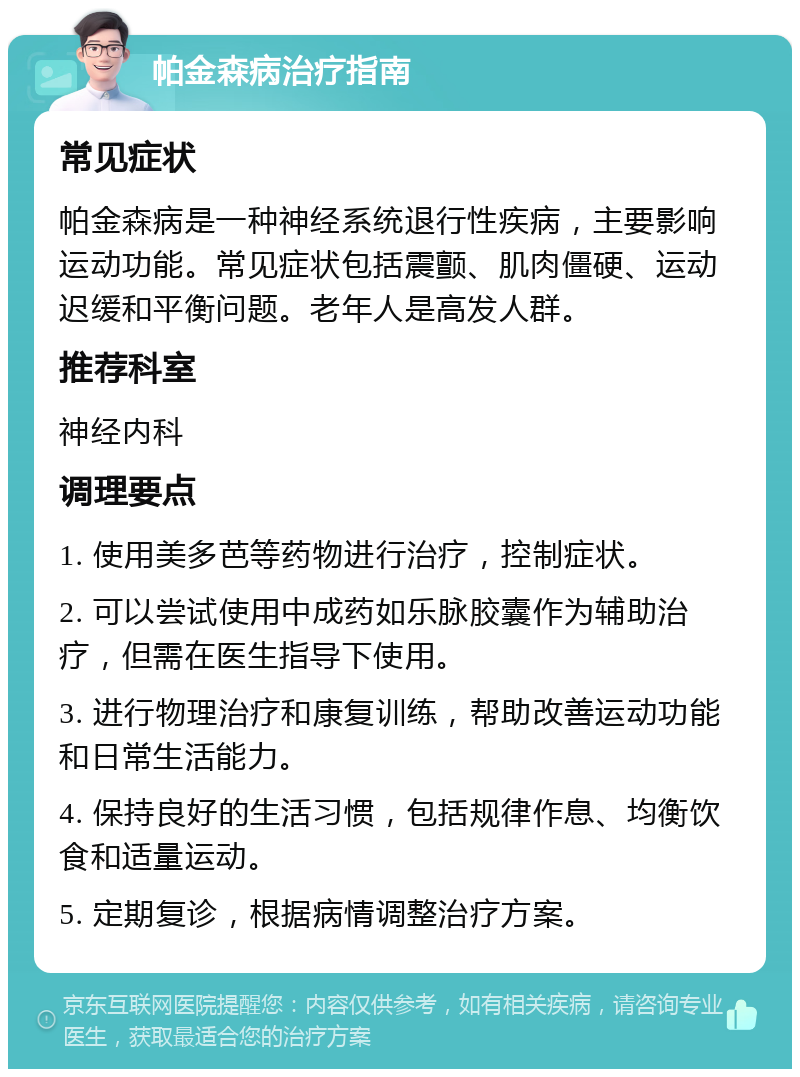 帕金森病治疗指南 常见症状 帕金森病是一种神经系统退行性疾病，主要影响运动功能。常见症状包括震颤、肌肉僵硬、运动迟缓和平衡问题。老年人是高发人群。 推荐科室 神经内科 调理要点 1. 使用美多芭等药物进行治疗，控制症状。 2. 可以尝试使用中成药如乐脉胶囊作为辅助治疗，但需在医生指导下使用。 3. 进行物理治疗和康复训练，帮助改善运动功能和日常生活能力。 4. 保持良好的生活习惯，包括规律作息、均衡饮食和适量运动。 5. 定期复诊，根据病情调整治疗方案。