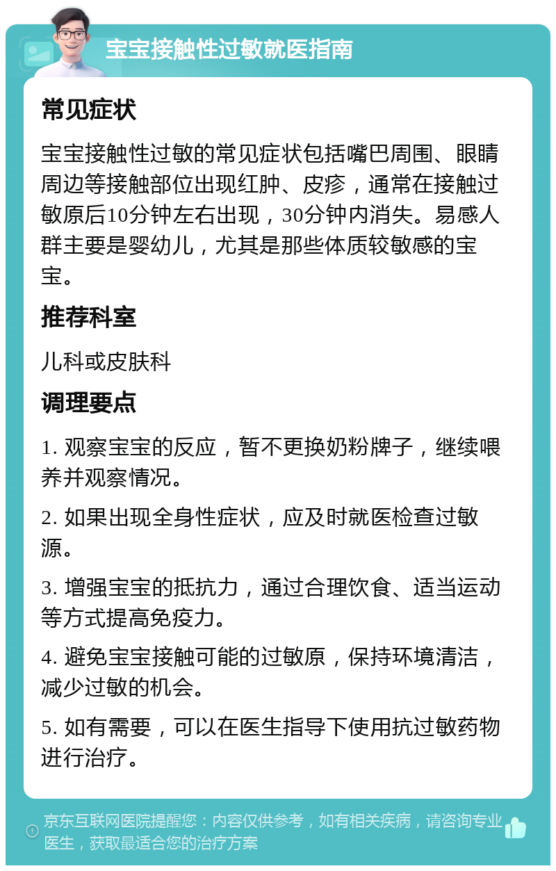 宝宝接触性过敏就医指南 常见症状 宝宝接触性过敏的常见症状包括嘴巴周围、眼睛周边等接触部位出现红肿、皮疹，通常在接触过敏原后10分钟左右出现，30分钟内消失。易感人群主要是婴幼儿，尤其是那些体质较敏感的宝宝。 推荐科室 儿科或皮肤科 调理要点 1. 观察宝宝的反应，暂不更换奶粉牌子，继续喂养并观察情况。 2. 如果出现全身性症状，应及时就医检查过敏源。 3. 增强宝宝的抵抗力，通过合理饮食、适当运动等方式提高免疫力。 4. 避免宝宝接触可能的过敏原，保持环境清洁，减少过敏的机会。 5. 如有需要，可以在医生指导下使用抗过敏药物进行治疗。