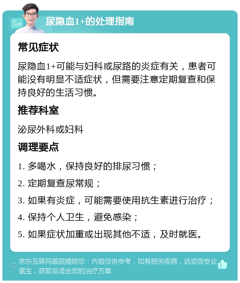 尿隐血1+的处理指南 常见症状 尿隐血1+可能与妇科或尿路的炎症有关，患者可能没有明显不适症状，但需要注意定期复查和保持良好的生活习惯。 推荐科室 泌尿外科或妇科 调理要点 1. 多喝水，保持良好的排尿习惯； 2. 定期复查尿常规； 3. 如果有炎症，可能需要使用抗生素进行治疗； 4. 保持个人卫生，避免感染； 5. 如果症状加重或出现其他不适，及时就医。