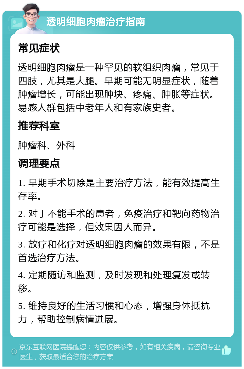 透明细胞肉瘤治疗指南 常见症状 透明细胞肉瘤是一种罕见的软组织肉瘤，常见于四肢，尤其是大腿。早期可能无明显症状，随着肿瘤增长，可能出现肿块、疼痛、肿胀等症状。易感人群包括中老年人和有家族史者。 推荐科室 肿瘤科、外科 调理要点 1. 早期手术切除是主要治疗方法，能有效提高生存率。 2. 对于不能手术的患者，免疫治疗和靶向药物治疗可能是选择，但效果因人而异。 3. 放疗和化疗对透明细胞肉瘤的效果有限，不是首选治疗方法。 4. 定期随访和监测，及时发现和处理复发或转移。 5. 维持良好的生活习惯和心态，增强身体抵抗力，帮助控制病情进展。