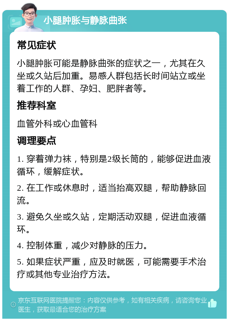 小腿肿胀与静脉曲张 常见症状 小腿肿胀可能是静脉曲张的症状之一，尤其在久坐或久站后加重。易感人群包括长时间站立或坐着工作的人群、孕妇、肥胖者等。 推荐科室 血管外科或心血管科 调理要点 1. 穿着弹力袜，特别是2级长筒的，能够促进血液循环，缓解症状。 2. 在工作或休息时，适当抬高双腿，帮助静脉回流。 3. 避免久坐或久站，定期活动双腿，促进血液循环。 4. 控制体重，减少对静脉的压力。 5. 如果症状严重，应及时就医，可能需要手术治疗或其他专业治疗方法。