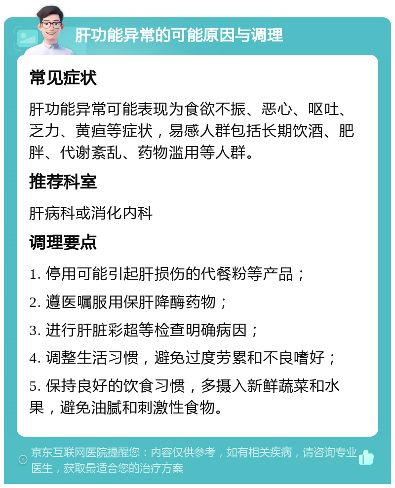 肝功能异常的可能原因与调理 常见症状 肝功能异常可能表现为食欲不振、恶心、呕吐、乏力、黄疸等症状，易感人群包括长期饮酒、肥胖、代谢紊乱、药物滥用等人群。 推荐科室 肝病科或消化内科 调理要点 1. 停用可能引起肝损伤的代餐粉等产品； 2. 遵医嘱服用保肝降酶药物； 3. 进行肝脏彩超等检查明确病因； 4. 调整生活习惯，避免过度劳累和不良嗜好； 5. 保持良好的饮食习惯，多摄入新鲜蔬菜和水果，避免油腻和刺激性食物。