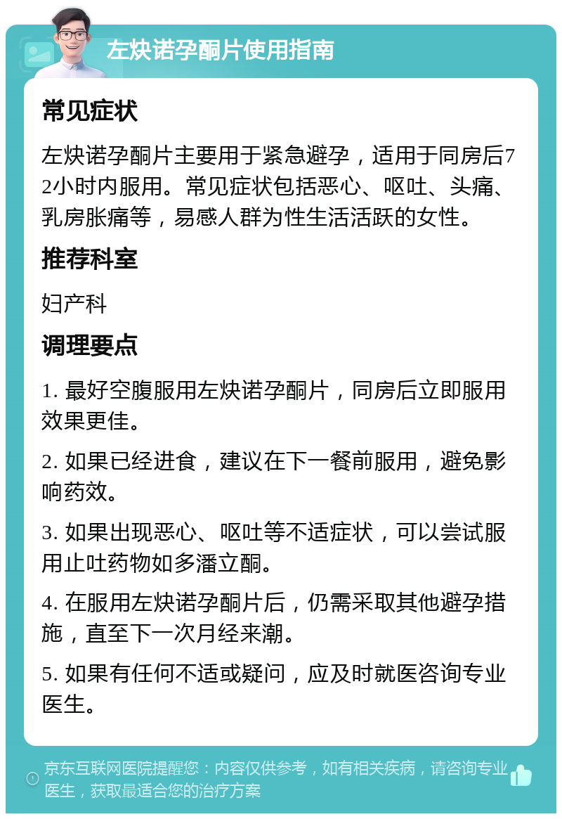 左炔诺孕酮片使用指南 常见症状 左炔诺孕酮片主要用于紧急避孕，适用于同房后72小时内服用。常见症状包括恶心、呕吐、头痛、乳房胀痛等，易感人群为性生活活跃的女性。 推荐科室 妇产科 调理要点 1. 最好空腹服用左炔诺孕酮片，同房后立即服用效果更佳。 2. 如果已经进食，建议在下一餐前服用，避免影响药效。 3. 如果出现恶心、呕吐等不适症状，可以尝试服用止吐药物如多潘立酮。 4. 在服用左炔诺孕酮片后，仍需采取其他避孕措施，直至下一次月经来潮。 5. 如果有任何不适或疑问，应及时就医咨询专业医生。