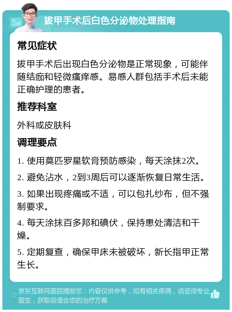 拔甲手术后白色分泌物处理指南 常见症状 拔甲手术后出现白色分泌物是正常现象，可能伴随结痂和轻微瘙痒感。易感人群包括手术后未能正确护理的患者。 推荐科室 外科或皮肤科 调理要点 1. 使用莫匹罗星软膏预防感染，每天涂抹2次。 2. 避免沾水，2到3周后可以逐渐恢复日常生活。 3. 如果出现疼痛或不适，可以包扎纱布，但不强制要求。 4. 每天涂抹百多邦和碘伏，保持患处清洁和干燥。 5. 定期复查，确保甲床未被破坏，新长指甲正常生长。