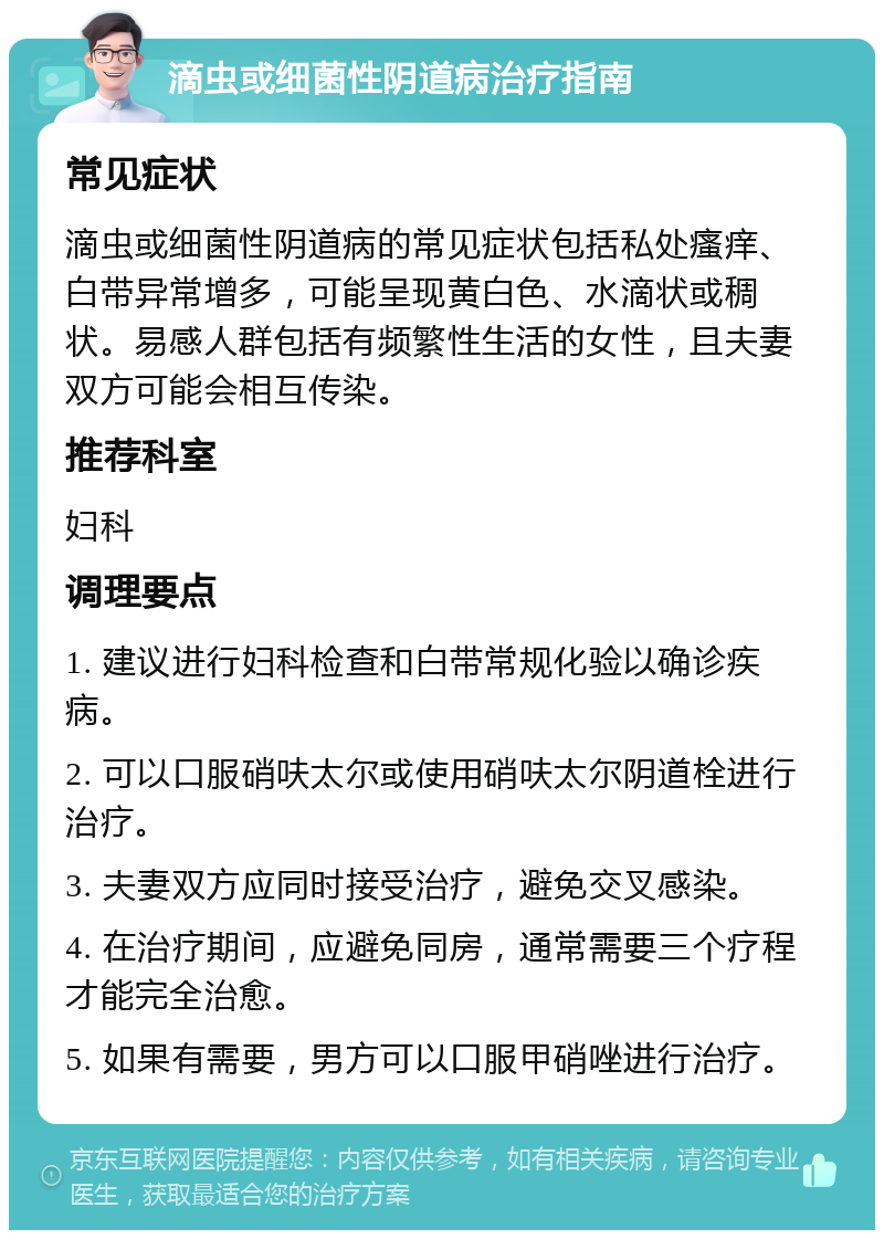 滴虫或细菌性阴道病治疗指南 常见症状 滴虫或细菌性阴道病的常见症状包括私处瘙痒、白带异常增多，可能呈现黄白色、水滴状或稠状。易感人群包括有频繁性生活的女性，且夫妻双方可能会相互传染。 推荐科室 妇科 调理要点 1. 建议进行妇科检查和白带常规化验以确诊疾病。 2. 可以口服硝呋太尔或使用硝呋太尔阴道栓进行治疗。 3. 夫妻双方应同时接受治疗，避免交叉感染。 4. 在治疗期间，应避免同房，通常需要三个疗程才能完全治愈。 5. 如果有需要，男方可以口服甲硝唑进行治疗。