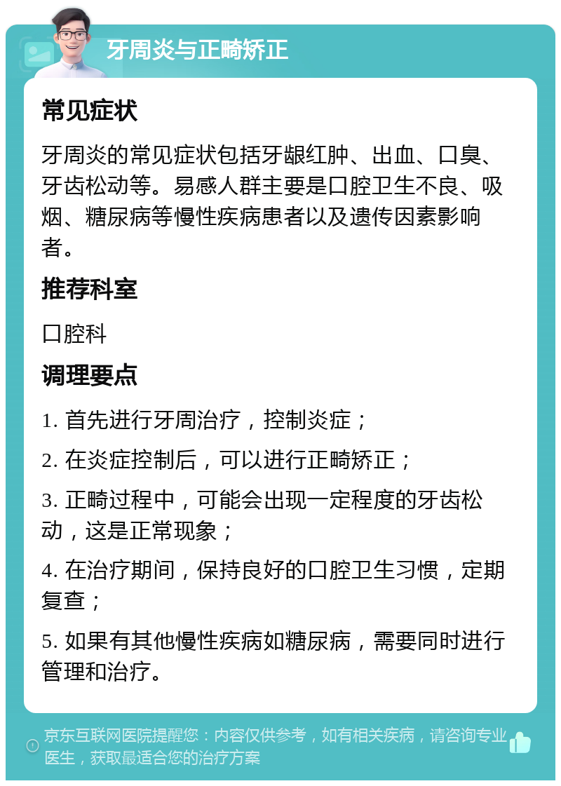 牙周炎与正畸矫正 常见症状 牙周炎的常见症状包括牙龈红肿、出血、口臭、牙齿松动等。易感人群主要是口腔卫生不良、吸烟、糖尿病等慢性疾病患者以及遗传因素影响者。 推荐科室 口腔科 调理要点 1. 首先进行牙周治疗，控制炎症； 2. 在炎症控制后，可以进行正畸矫正； 3. 正畸过程中，可能会出现一定程度的牙齿松动，这是正常现象； 4. 在治疗期间，保持良好的口腔卫生习惯，定期复查； 5. 如果有其他慢性疾病如糖尿病，需要同时进行管理和治疗。