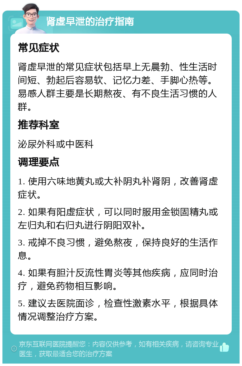 肾虚早泄的治疗指南 常见症状 肾虚早泄的常见症状包括早上无晨勃、性生活时间短、勃起后容易软、记忆力差、手脚心热等。易感人群主要是长期熬夜、有不良生活习惯的人群。 推荐科室 泌尿外科或中医科 调理要点 1. 使用六味地黄丸或大补阴丸补肾阴，改善肾虚症状。 2. 如果有阳虚症状，可以同时服用金锁固精丸或左归丸和右归丸进行阴阳双补。 3. 戒掉不良习惯，避免熬夜，保持良好的生活作息。 4. 如果有胆汁反流性胃炎等其他疾病，应同时治疗，避免药物相互影响。 5. 建议去医院面诊，检查性激素水平，根据具体情况调整治疗方案。