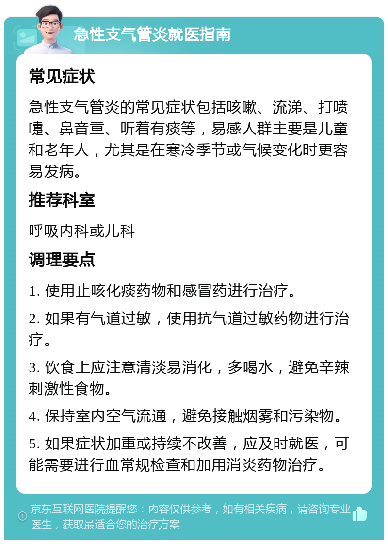 急性支气管炎就医指南 常见症状 急性支气管炎的常见症状包括咳嗽、流涕、打喷嚏、鼻音重、听着有痰等，易感人群主要是儿童和老年人，尤其是在寒冷季节或气候变化时更容易发病。 推荐科室 呼吸内科或儿科 调理要点 1. 使用止咳化痰药物和感冒药进行治疗。 2. 如果有气道过敏，使用抗气道过敏药物进行治疗。 3. 饮食上应注意清淡易消化，多喝水，避免辛辣刺激性食物。 4. 保持室内空气流通，避免接触烟雾和污染物。 5. 如果症状加重或持续不改善，应及时就医，可能需要进行血常规检查和加用消炎药物治疗。