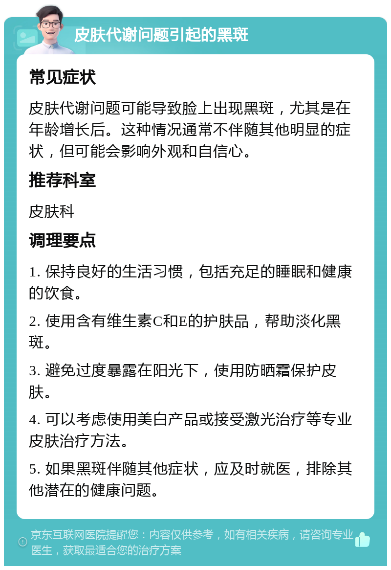 皮肤代谢问题引起的黑斑 常见症状 皮肤代谢问题可能导致脸上出现黑斑，尤其是在年龄增长后。这种情况通常不伴随其他明显的症状，但可能会影响外观和自信心。 推荐科室 皮肤科 调理要点 1. 保持良好的生活习惯，包括充足的睡眠和健康的饮食。 2. 使用含有维生素C和E的护肤品，帮助淡化黑斑。 3. 避免过度暴露在阳光下，使用防晒霜保护皮肤。 4. 可以考虑使用美白产品或接受激光治疗等专业皮肤治疗方法。 5. 如果黑斑伴随其他症状，应及时就医，排除其他潜在的健康问题。