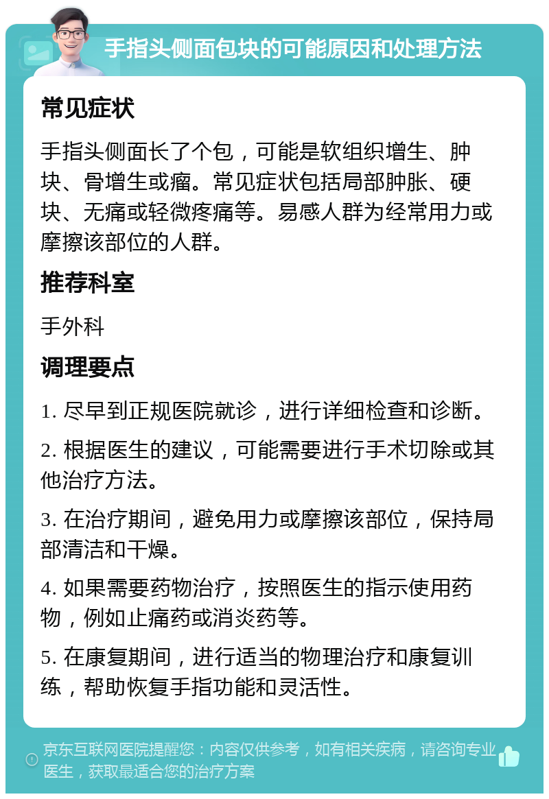 手指头侧面包块的可能原因和处理方法 常见症状 手指头侧面长了个包，可能是软组织增生、肿块、骨增生或瘤。常见症状包括局部肿胀、硬块、无痛或轻微疼痛等。易感人群为经常用力或摩擦该部位的人群。 推荐科室 手外科 调理要点 1. 尽早到正规医院就诊，进行详细检查和诊断。 2. 根据医生的建议，可能需要进行手术切除或其他治疗方法。 3. 在治疗期间，避免用力或摩擦该部位，保持局部清洁和干燥。 4. 如果需要药物治疗，按照医生的指示使用药物，例如止痛药或消炎药等。 5. 在康复期间，进行适当的物理治疗和康复训练，帮助恢复手指功能和灵活性。