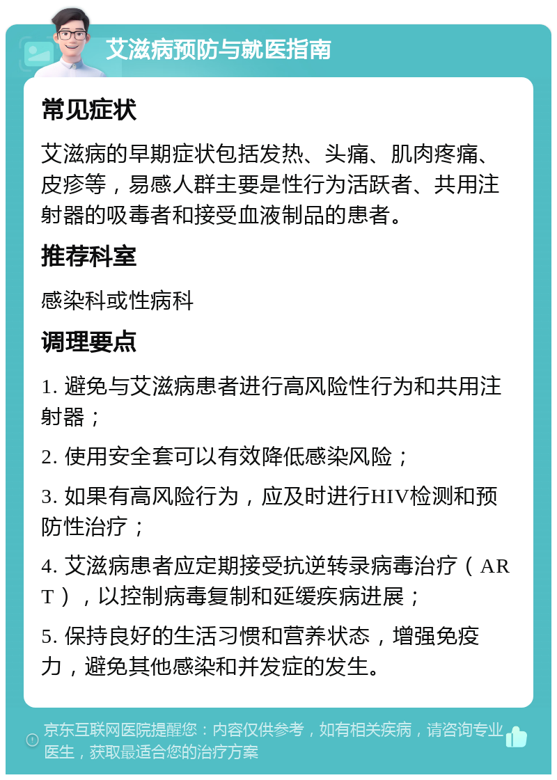 艾滋病预防与就医指南 常见症状 艾滋病的早期症状包括发热、头痛、肌肉疼痛、皮疹等，易感人群主要是性行为活跃者、共用注射器的吸毒者和接受血液制品的患者。 推荐科室 感染科或性病科 调理要点 1. 避免与艾滋病患者进行高风险性行为和共用注射器； 2. 使用安全套可以有效降低感染风险； 3. 如果有高风险行为，应及时进行HIV检测和预防性治疗； 4. 艾滋病患者应定期接受抗逆转录病毒治疗（ART），以控制病毒复制和延缓疾病进展； 5. 保持良好的生活习惯和营养状态，增强免疫力，避免其他感染和并发症的发生。