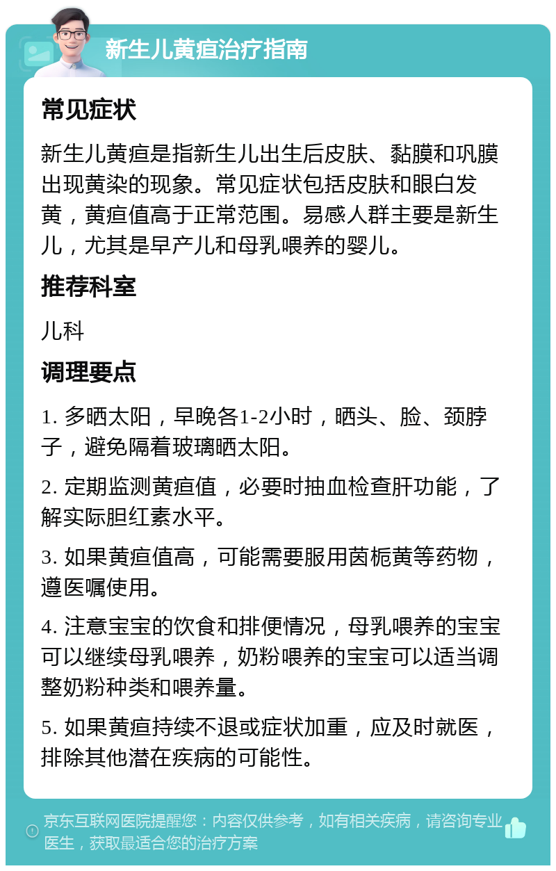 新生儿黄疸治疗指南 常见症状 新生儿黄疸是指新生儿出生后皮肤、黏膜和巩膜出现黄染的现象。常见症状包括皮肤和眼白发黄，黄疸值高于正常范围。易感人群主要是新生儿，尤其是早产儿和母乳喂养的婴儿。 推荐科室 儿科 调理要点 1. 多晒太阳，早晚各1-2小时，晒头、脸、颈脖子，避免隔着玻璃晒太阳。 2. 定期监测黄疸值，必要时抽血检查肝功能，了解实际胆红素水平。 3. 如果黄疸值高，可能需要服用茵栀黄等药物，遵医嘱使用。 4. 注意宝宝的饮食和排便情况，母乳喂养的宝宝可以继续母乳喂养，奶粉喂养的宝宝可以适当调整奶粉种类和喂养量。 5. 如果黄疸持续不退或症状加重，应及时就医，排除其他潜在疾病的可能性。