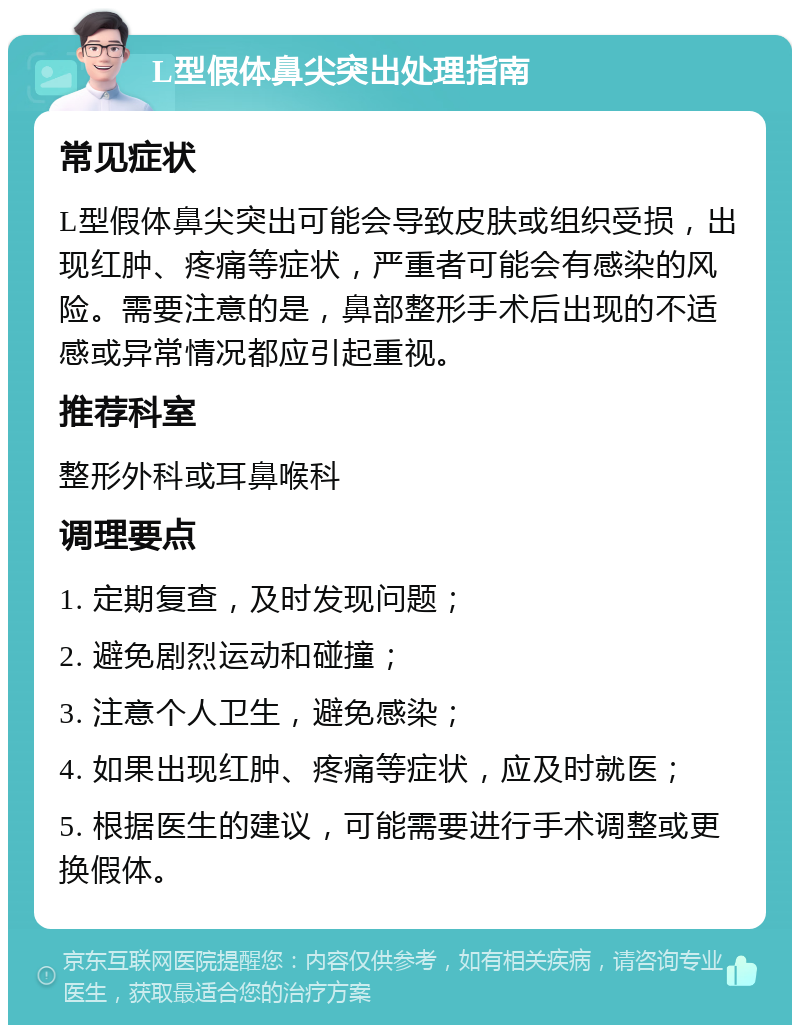 L型假体鼻尖突出处理指南 常见症状 L型假体鼻尖突出可能会导致皮肤或组织受损，出现红肿、疼痛等症状，严重者可能会有感染的风险。需要注意的是，鼻部整形手术后出现的不适感或异常情况都应引起重视。 推荐科室 整形外科或耳鼻喉科 调理要点 1. 定期复查，及时发现问题； 2. 避免剧烈运动和碰撞； 3. 注意个人卫生，避免感染； 4. 如果出现红肿、疼痛等症状，应及时就医； 5. 根据医生的建议，可能需要进行手术调整或更换假体。