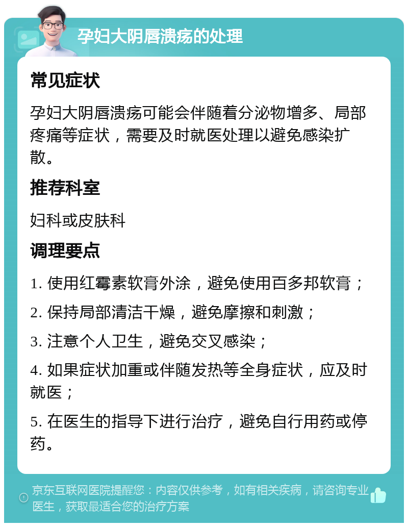 孕妇大阴唇溃疡的处理 常见症状 孕妇大阴唇溃疡可能会伴随着分泌物增多、局部疼痛等症状，需要及时就医处理以避免感染扩散。 推荐科室 妇科或皮肤科 调理要点 1. 使用红霉素软膏外涂，避免使用百多邦软膏； 2. 保持局部清洁干燥，避免摩擦和刺激； 3. 注意个人卫生，避免交叉感染； 4. 如果症状加重或伴随发热等全身症状，应及时就医； 5. 在医生的指导下进行治疗，避免自行用药或停药。