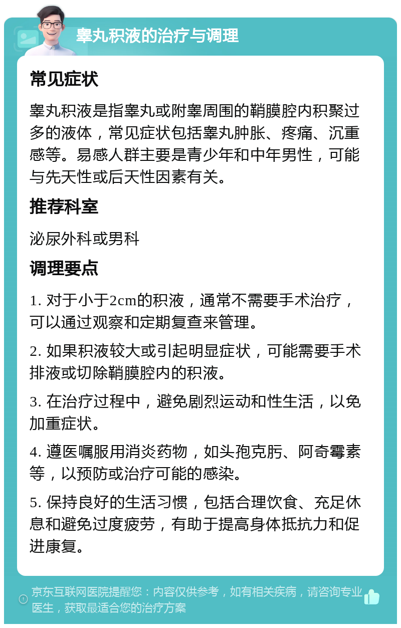 睾丸积液的治疗与调理 常见症状 睾丸积液是指睾丸或附睾周围的鞘膜腔内积聚过多的液体，常见症状包括睾丸肿胀、疼痛、沉重感等。易感人群主要是青少年和中年男性，可能与先天性或后天性因素有关。 推荐科室 泌尿外科或男科 调理要点 1. 对于小于2cm的积液，通常不需要手术治疗，可以通过观察和定期复查来管理。 2. 如果积液较大或引起明显症状，可能需要手术排液或切除鞘膜腔内的积液。 3. 在治疗过程中，避免剧烈运动和性生活，以免加重症状。 4. 遵医嘱服用消炎药物，如头孢克肟、阿奇霉素等，以预防或治疗可能的感染。 5. 保持良好的生活习惯，包括合理饮食、充足休息和避免过度疲劳，有助于提高身体抵抗力和促进康复。