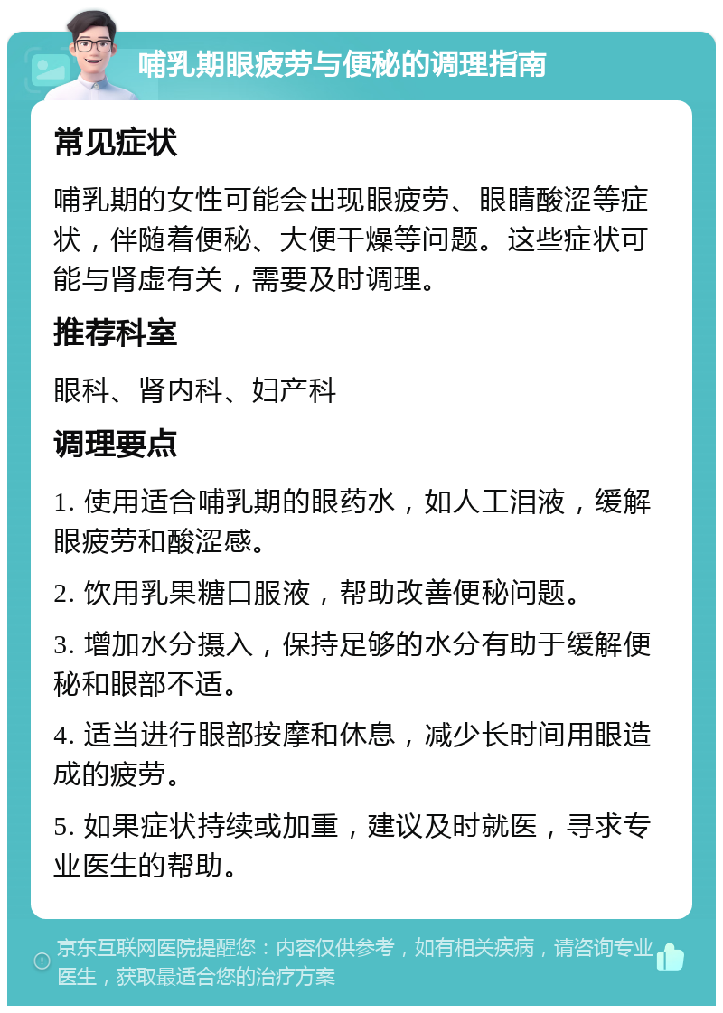 哺乳期眼疲劳与便秘的调理指南 常见症状 哺乳期的女性可能会出现眼疲劳、眼睛酸涩等症状，伴随着便秘、大便干燥等问题。这些症状可能与肾虚有关，需要及时调理。 推荐科室 眼科、肾内科、妇产科 调理要点 1. 使用适合哺乳期的眼药水，如人工泪液，缓解眼疲劳和酸涩感。 2. 饮用乳果糖口服液，帮助改善便秘问题。 3. 增加水分摄入，保持足够的水分有助于缓解便秘和眼部不适。 4. 适当进行眼部按摩和休息，减少长时间用眼造成的疲劳。 5. 如果症状持续或加重，建议及时就医，寻求专业医生的帮助。