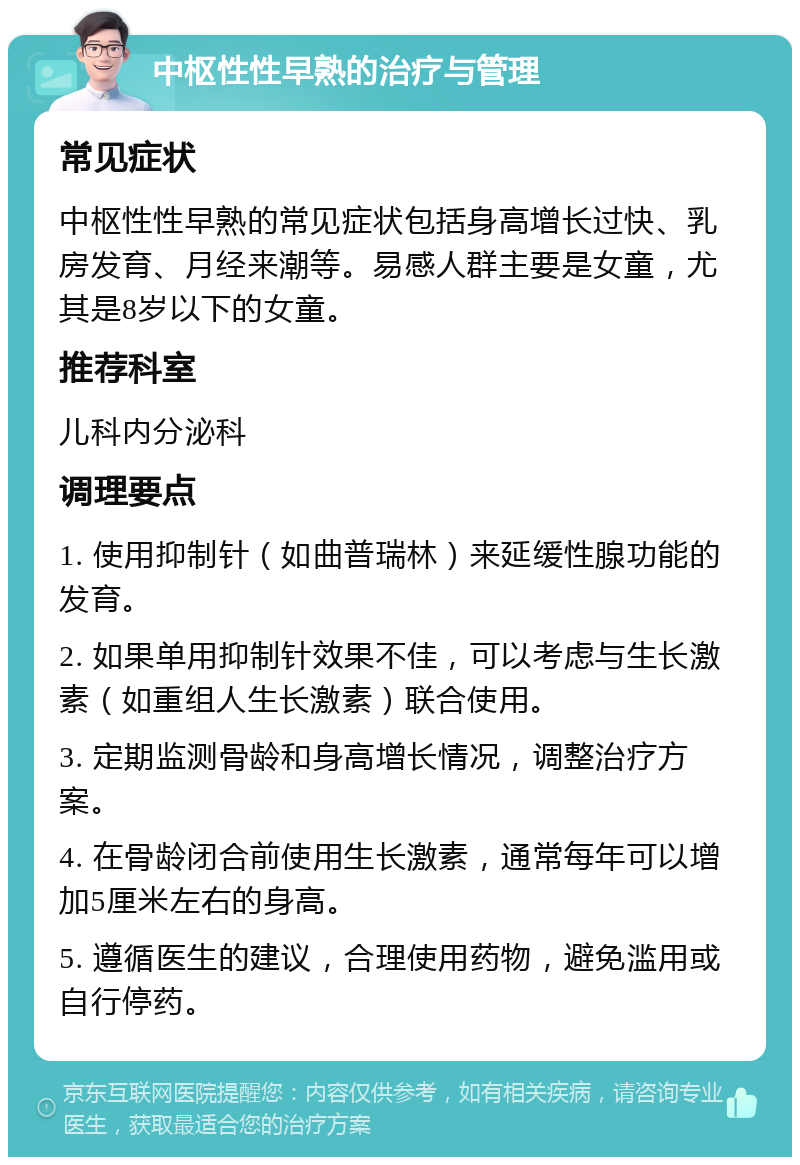 中枢性性早熟的治疗与管理 常见症状 中枢性性早熟的常见症状包括身高增长过快、乳房发育、月经来潮等。易感人群主要是女童，尤其是8岁以下的女童。 推荐科室 儿科内分泌科 调理要点 1. 使用抑制针（如曲普瑞林）来延缓性腺功能的发育。 2. 如果单用抑制针效果不佳，可以考虑与生长激素（如重组人生长激素）联合使用。 3. 定期监测骨龄和身高增长情况，调整治疗方案。 4. 在骨龄闭合前使用生长激素，通常每年可以增加5厘米左右的身高。 5. 遵循医生的建议，合理使用药物，避免滥用或自行停药。