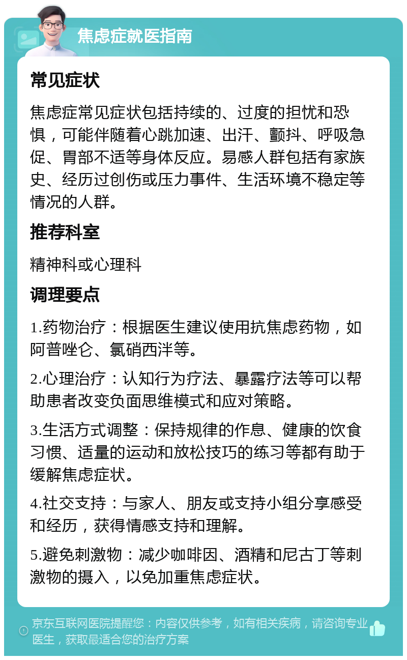 焦虑症就医指南 常见症状 焦虑症常见症状包括持续的、过度的担忧和恐惧，可能伴随着心跳加速、出汗、颤抖、呼吸急促、胃部不适等身体反应。易感人群包括有家族史、经历过创伤或压力事件、生活环境不稳定等情况的人群。 推荐科室 精神科或心理科 调理要点 1.药物治疗：根据医生建议使用抗焦虑药物，如阿普唑仑、氯硝西泮等。 2.心理治疗：认知行为疗法、暴露疗法等可以帮助患者改变负面思维模式和应对策略。 3.生活方式调整：保持规律的作息、健康的饮食习惯、适量的运动和放松技巧的练习等都有助于缓解焦虑症状。 4.社交支持：与家人、朋友或支持小组分享感受和经历，获得情感支持和理解。 5.避免刺激物：减少咖啡因、酒精和尼古丁等刺激物的摄入，以免加重焦虑症状。