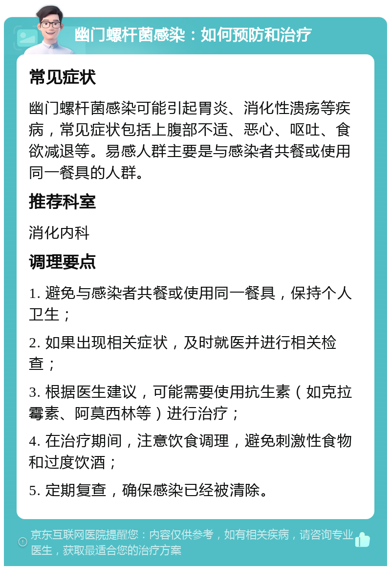 幽门螺杆菌感染：如何预防和治疗 常见症状 幽门螺杆菌感染可能引起胃炎、消化性溃疡等疾病，常见症状包括上腹部不适、恶心、呕吐、食欲减退等。易感人群主要是与感染者共餐或使用同一餐具的人群。 推荐科室 消化内科 调理要点 1. 避免与感染者共餐或使用同一餐具，保持个人卫生； 2. 如果出现相关症状，及时就医并进行相关检查； 3. 根据医生建议，可能需要使用抗生素（如克拉霉素、阿莫西林等）进行治疗； 4. 在治疗期间，注意饮食调理，避免刺激性食物和过度饮酒； 5. 定期复查，确保感染已经被清除。