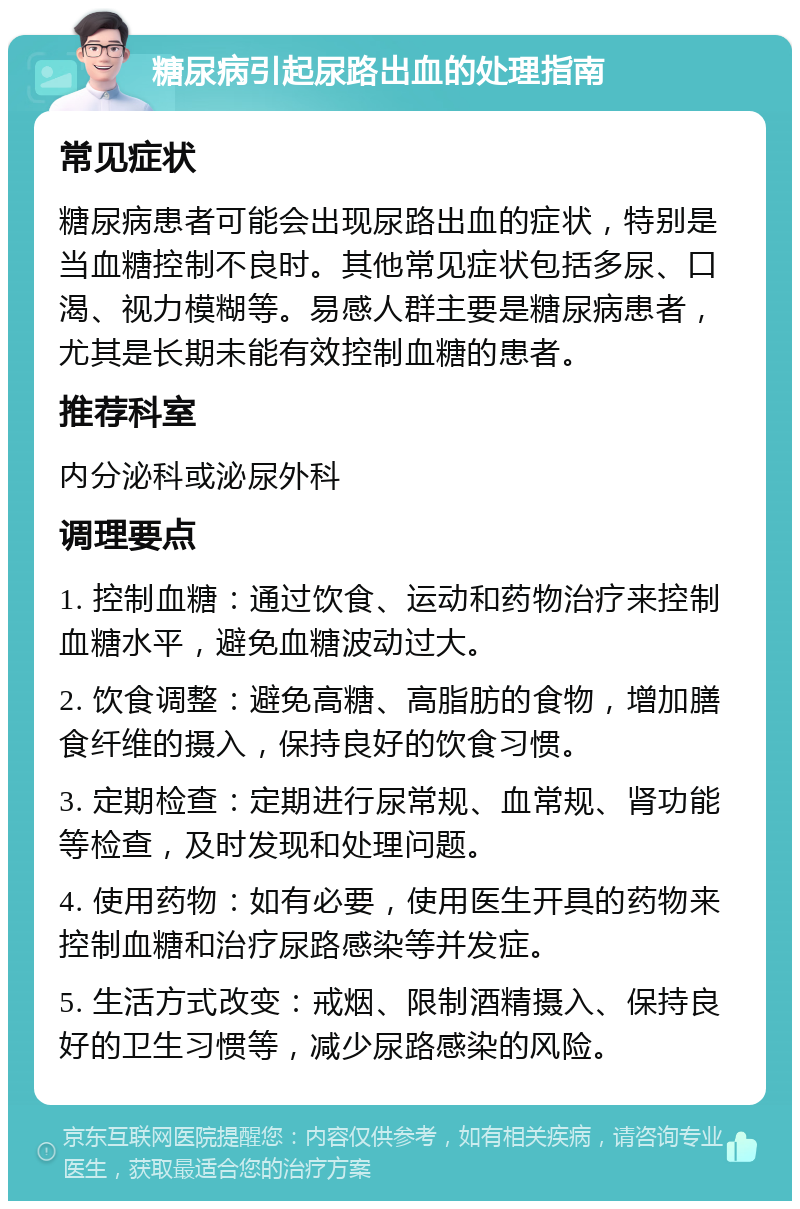 糖尿病引起尿路出血的处理指南 常见症状 糖尿病患者可能会出现尿路出血的症状，特别是当血糖控制不良时。其他常见症状包括多尿、口渴、视力模糊等。易感人群主要是糖尿病患者，尤其是长期未能有效控制血糖的患者。 推荐科室 内分泌科或泌尿外科 调理要点 1. 控制血糖：通过饮食、运动和药物治疗来控制血糖水平，避免血糖波动过大。 2. 饮食调整：避免高糖、高脂肪的食物，增加膳食纤维的摄入，保持良好的饮食习惯。 3. 定期检查：定期进行尿常规、血常规、肾功能等检查，及时发现和处理问题。 4. 使用药物：如有必要，使用医生开具的药物来控制血糖和治疗尿路感染等并发症。 5. 生活方式改变：戒烟、限制酒精摄入、保持良好的卫生习惯等，减少尿路感染的风险。