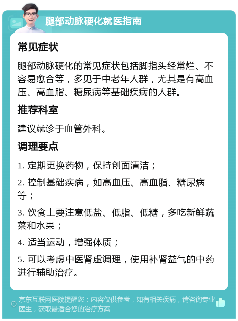 腿部动脉硬化就医指南 常见症状 腿部动脉硬化的常见症状包括脚指头经常烂、不容易愈合等，多见于中老年人群，尤其是有高血压、高血脂、糖尿病等基础疾病的人群。 推荐科室 建议就诊于血管外科。 调理要点 1. 定期更换药物，保持创面清洁； 2. 控制基础疾病，如高血压、高血脂、糖尿病等； 3. 饮食上要注意低盐、低脂、低糖，多吃新鲜蔬菜和水果； 4. 适当运动，增强体质； 5. 可以考虑中医肾虚调理，使用补肾益气的中药进行辅助治疗。