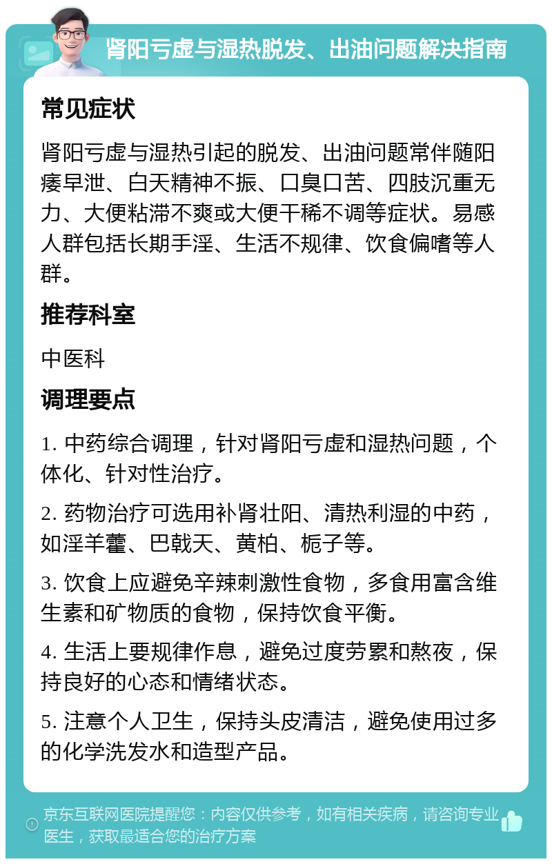 肾阳亏虚与湿热脱发、出油问题解决指南 常见症状 肾阳亏虚与湿热引起的脱发、出油问题常伴随阳痿早泄、白天精神不振、口臭口苦、四肢沉重无力、大便粘滞不爽或大便干稀不调等症状。易感人群包括长期手淫、生活不规律、饮食偏嗜等人群。 推荐科室 中医科 调理要点 1. 中药综合调理，针对肾阳亏虚和湿热问题，个体化、针对性治疗。 2. 药物治疗可选用补肾壮阳、清热利湿的中药，如淫羊藿、巴戟天、黄柏、栀子等。 3. 饮食上应避免辛辣刺激性食物，多食用富含维生素和矿物质的食物，保持饮食平衡。 4. 生活上要规律作息，避免过度劳累和熬夜，保持良好的心态和情绪状态。 5. 注意个人卫生，保持头皮清洁，避免使用过多的化学洗发水和造型产品。