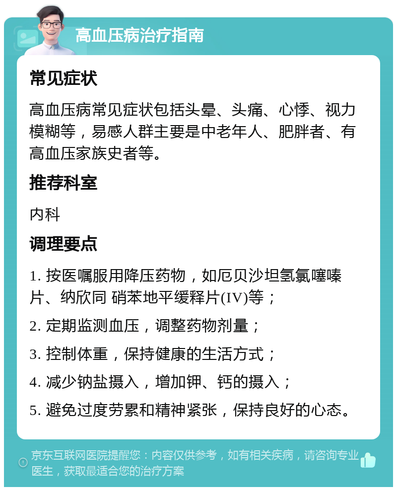 高血压病治疗指南 常见症状 高血压病常见症状包括头晕、头痛、心悸、视力模糊等，易感人群主要是中老年人、肥胖者、有高血压家族史者等。 推荐科室 内科 调理要点 1. 按医嘱服用降压药物，如厄贝沙坦氢氯噻嗪片、纳欣同 硝苯地平缓释片(IV)等； 2. 定期监测血压，调整药物剂量； 3. 控制体重，保持健康的生活方式； 4. 减少钠盐摄入，增加钾、钙的摄入； 5. 避免过度劳累和精神紧张，保持良好的心态。